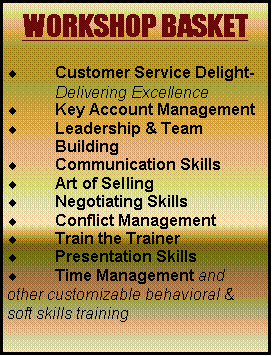 Text Box: WORKSHOP BASKET
Customer Service Delight- Delivering Excellence
Key Account Management
Leadership & Team Building
Communication Skills
Art of Selling
Negotiating Skills
Conflict Management
Train the Trainer
Presentation Skills
Time Management and
other customizable behavioral & soft skills training